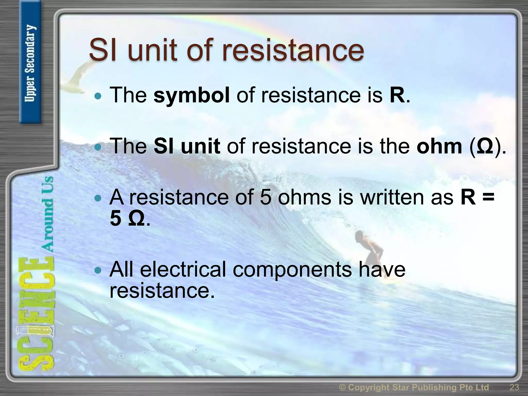 SI unit of resistance
 The symbol of resistance is R.
 The SI unit of resistance is the ohm (Ω).
 A resistance of 5 ohms is written as R =
5 Ω.
 All electrical components have
resistance.
© Copyright Star Publishing Pte Ltd 23
 