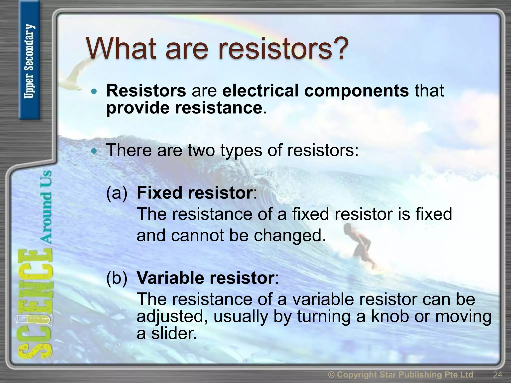 What are resistors?
 Resistors are electrical components that
provide resistance.
 There are two types of resistors:
(a) Fixed resistor:
The resistance of a fixed resistor is fixed
and cannot be changed.
(b) Variable resistor:
The resistance of a variable resistor can be
adjusted, usually by turning a knob or moving
a slider.
© Copyright Star Publishing Pte Ltd 24
 