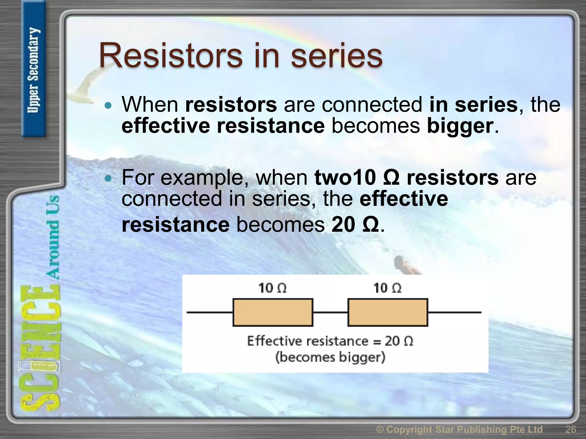 Resistors in series
 When resistors are connected in series, the
effective resistance becomes bigger.
 For example, when two10 Ω resistors are
connected in series, the effective
resistance becomes 20 Ω.
© Copyright Star Publishing Pte Ltd 26
 