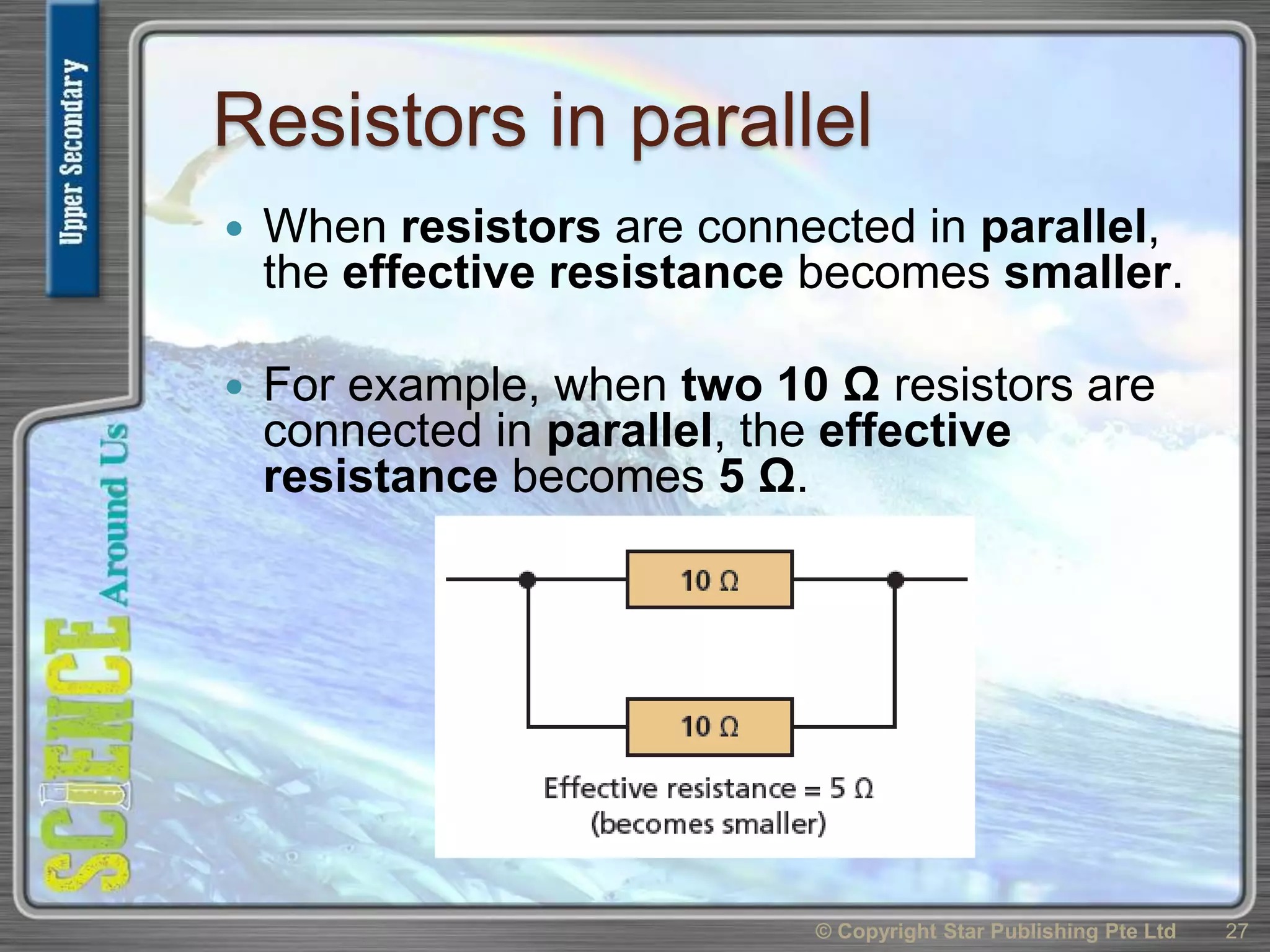 Resistors in parallel
 When resistors are connected in parallel,
the effective resistance becomes smaller.
 For example, when two 10 Ω resistors are
connected in parallel, the effective
resistance becomes 5 Ω.
© Copyright Star Publishing Pte Ltd 27
 