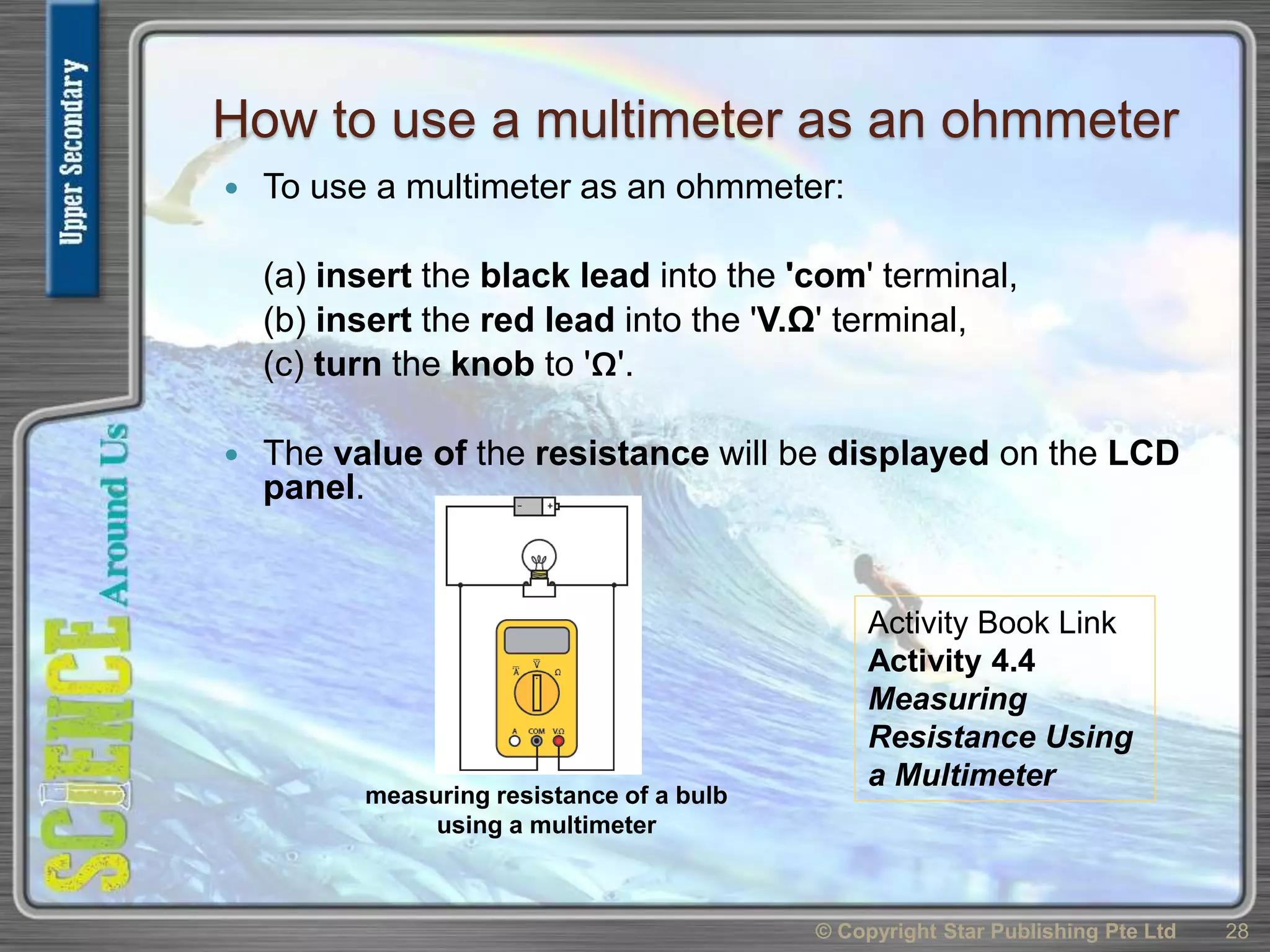 How to use a multimeter as an ohmmeter
 To use a multimeter as an ohmmeter:
(a) insert the black lead into the 'com' terminal,
(b) insert the red lead into the 'V.Ω' terminal,
(c) turn the knob to 'Ω'.
 The value of the resistance will be displayed on the LCD
panel.
© Copyright Star Publishing Pte Ltd 28
measuring resistance of a bulb
using a multimeter
Activity Book Link
Activity 4.4
Measuring
Resistance Using
a Multimeter
 