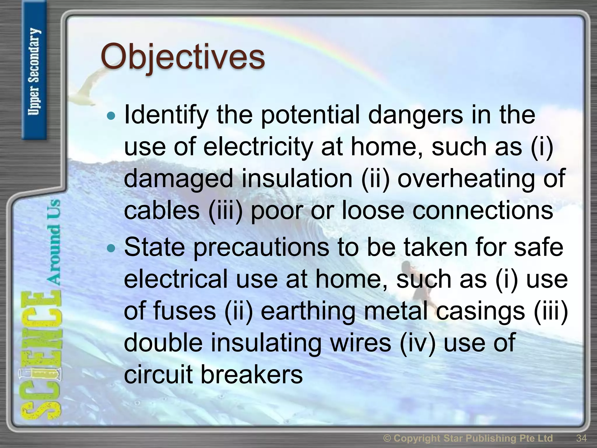 Objectives
 Identify the potential dangers in the
use of electricity at home, such as (i)
damaged insulation (ii) overheating of
cables (iii) poor or loose connections
 State precautions to be taken for safe
electrical use at home, such as (i) use
of fuses (ii) earthing metal casings (iii)
double insulating wires (iv) use of
circuit breakers
34© Copyright Star Publishing Pte Ltd
 