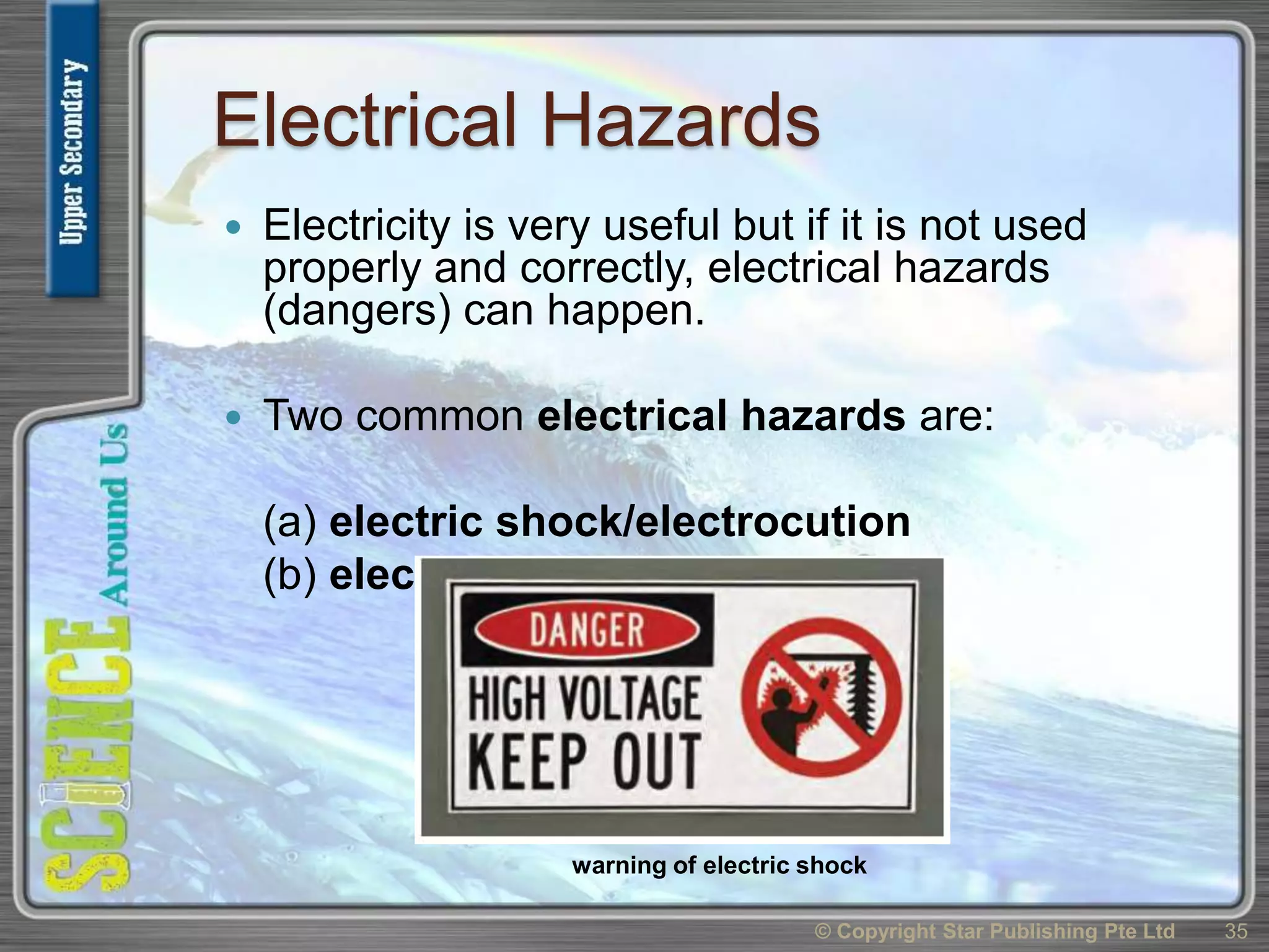 Electrical Hazards
 Electricity is very useful but if it is not used
properly and correctly, electrical hazards
(dangers) can happen.
 Two common electrical hazards are:
(a) electric shock/electrocution
(b) electrical fire
© Copyright Star Publishing Pte Ltd 35
warning of electric shock
 