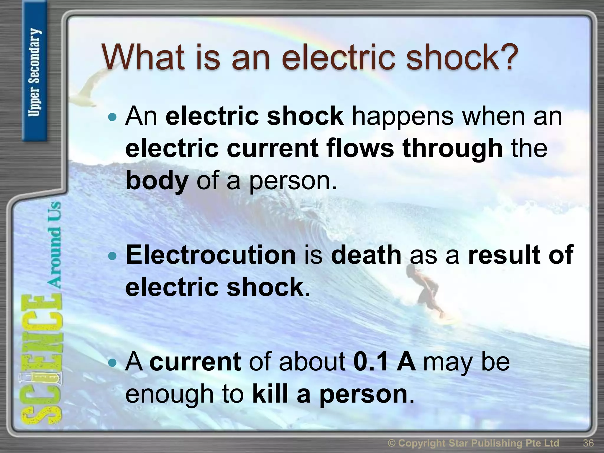 What is an electric shock?
 An electric shock happens when an
electric current flows through the
body of a person.
 Electrocution is death as a result of
electric shock.
 A current of about 0.1 A may be
enough to kill a person.
© Copyright Star Publishing Pte Ltd 36
 