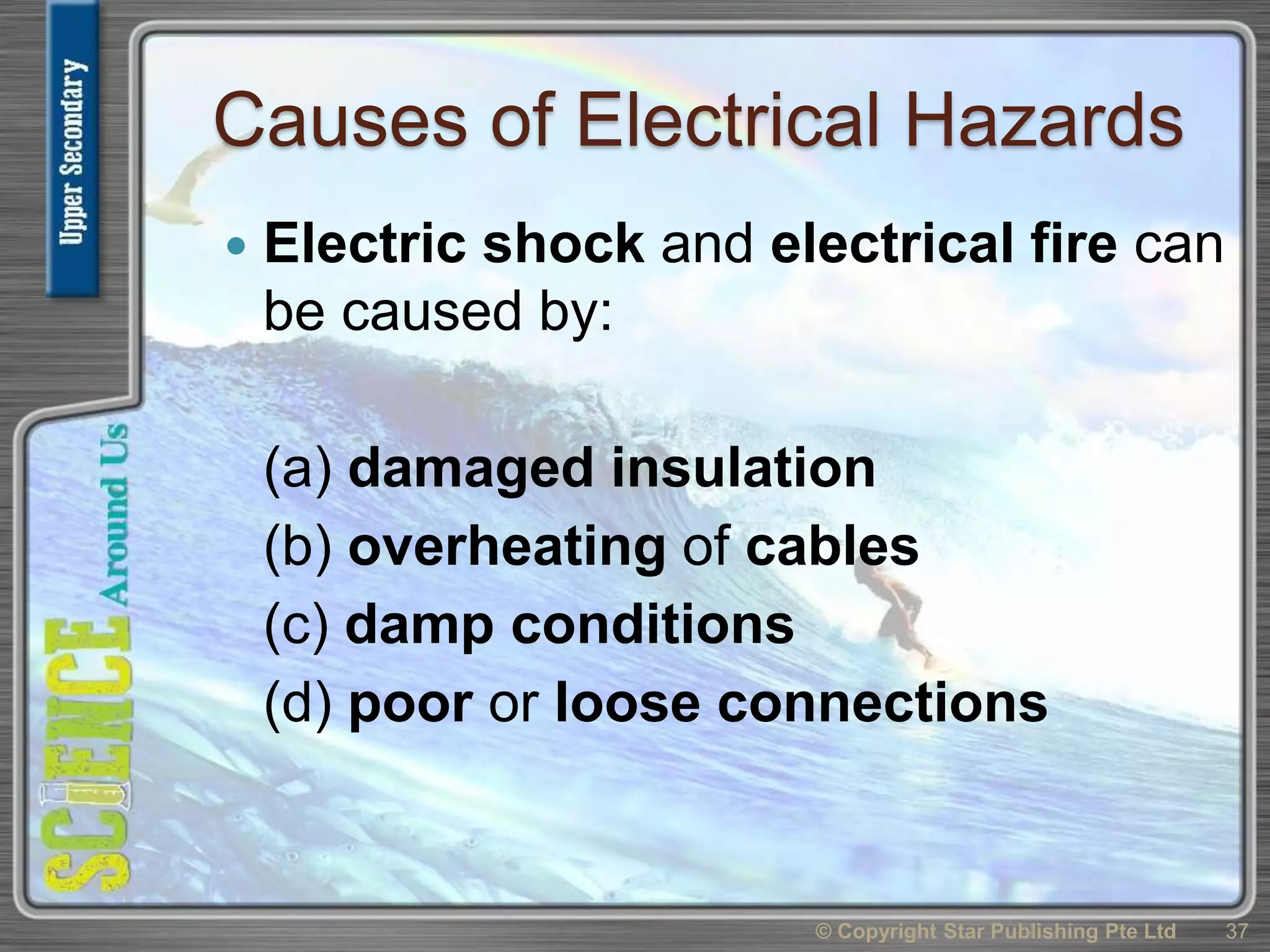 Causes of Electrical Hazards
 Electric shock and electrical fire can
be caused by:
(a) damaged insulation
(b) overheating of cables
(c) damp conditions
(d) poor or loose connections
© Copyright Star Publishing Pte Ltd 37
 
