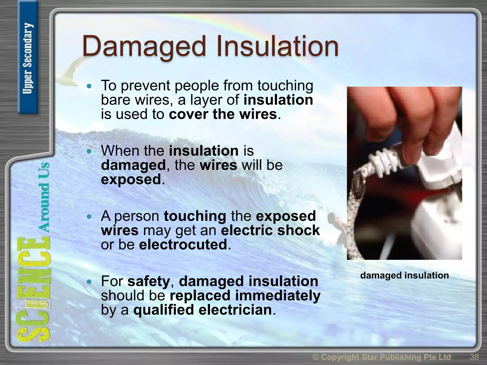Damaged Insulation
 To prevent people from touching
bare wires, a layer of insulation
is used to cover the wires.
 When the insulation is
damaged, the wires will be
exposed.
 A person touching the exposed
wires may get an electric shock
or be electrocuted.
 For safety, damaged insulation
should be replaced immediately
by a qualified electrician.
© Copyright Star Publishing Pte Ltd 38
damaged insulation
 