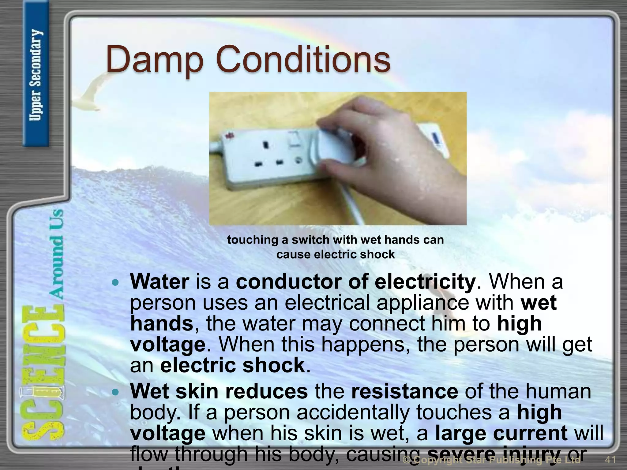 Damp Conditions
 Water is a conductor of electricity. When a
person uses an electrical appliance with wet
hands, the water may connect him to high
voltage. When this happens, the person will get
an electric shock.
 Wet skin reduces the resistance of the human
body. If a person accidentally touches a high
voltage when his skin is wet, a large current will
flow through his body, causing severe injury or© Copyright Star Publishing Pte Ltd 41
touching a switch with wet hands can
cause electric shock
 