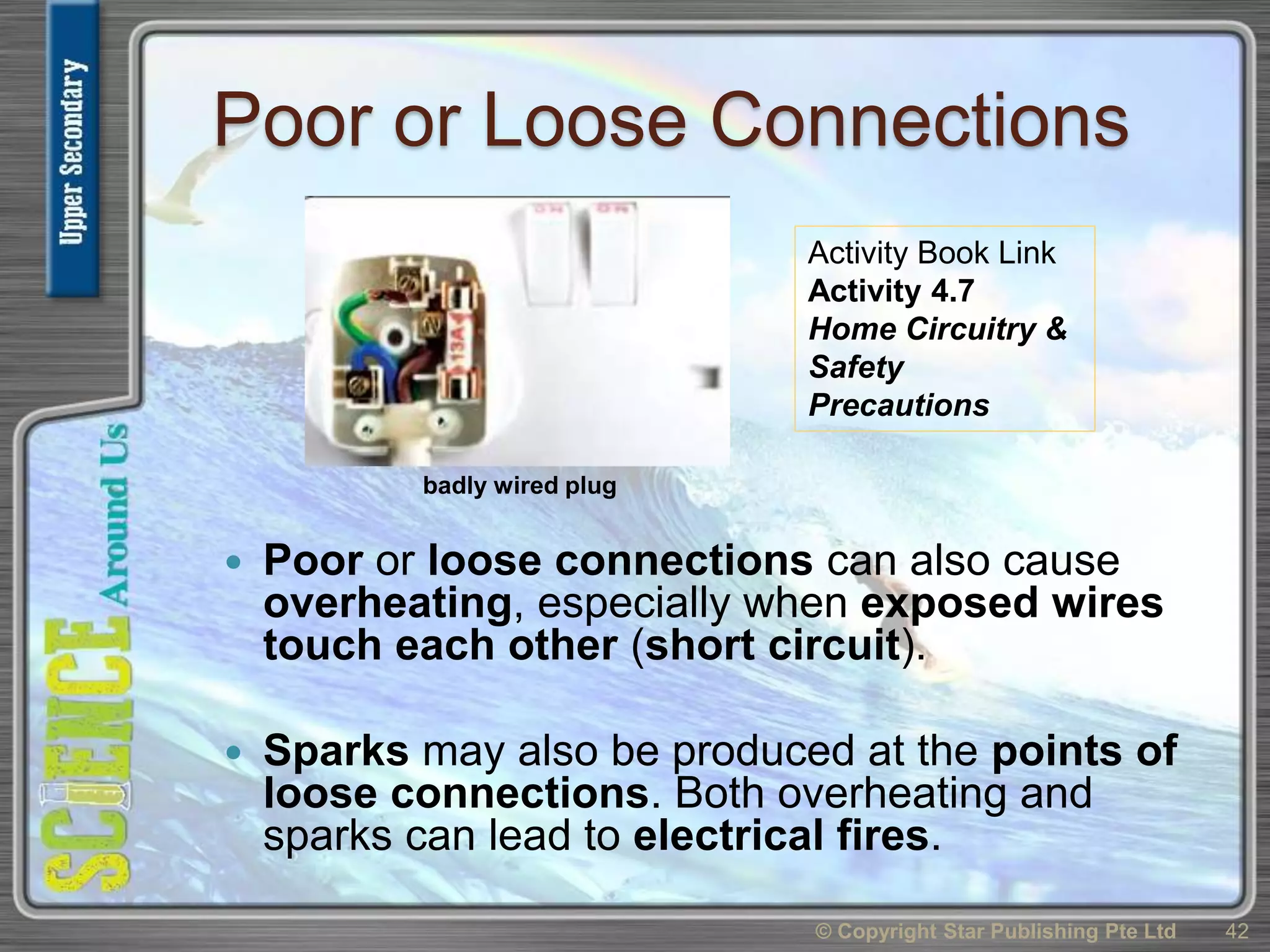 Poor or Loose Connections
 Poor or loose connections can also cause
overheating, especially when exposed wires
touch each other (short circuit).
 Sparks may also be produced at the points of
loose connections. Both overheating and
sparks can lead to electrical fires.
© Copyright Star Publishing Pte Ltd 42
badly wired plug
Activity Book Link
Activity 4.7
Home Circuitry &
Safety
Precautions
 