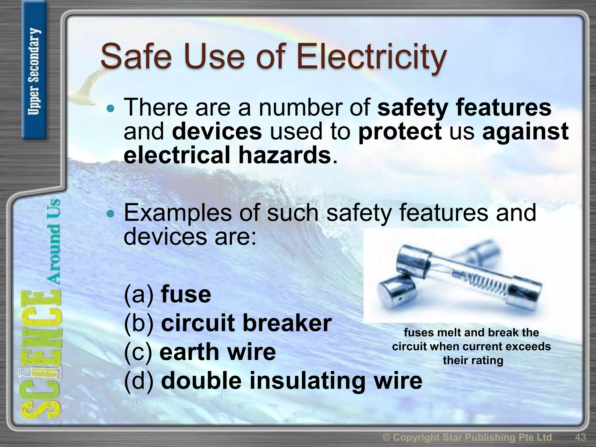 Safe Use of Electricity
 There are a number of safety features
and devices used to protect us against
electrical hazards.
 Examples of such safety features and
devices are:
(a) fuse
(b) circuit breaker
(c) earth wire
(d) double insulating wire
© Copyright Star Publishing Pte Ltd 43
fuses melt and break the
circuit when current exceeds
their rating
 
