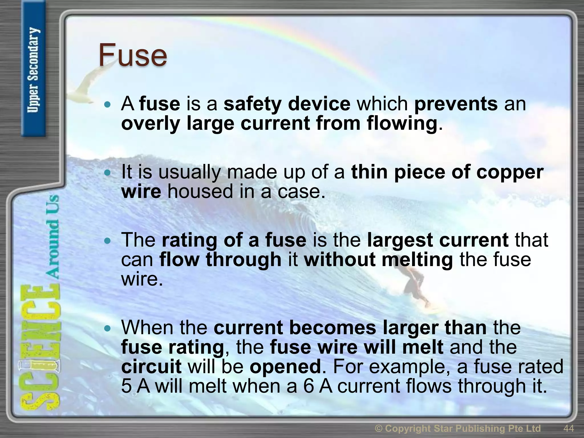 Fuse
 A fuse is a safety device which prevents an
overly large current from flowing.
 It is usually made up of a thin piece of copper
wire housed in a case.
 The rating of a fuse is the largest current that
can flow through it without melting the fuse
wire.
 When the current becomes larger than the
fuse rating, the fuse wire will melt and the
circuit will be opened. For example, a fuse rated
5 A will melt when a 6 A current flows through it.
© Copyright Star Publishing Pte Ltd 44
 