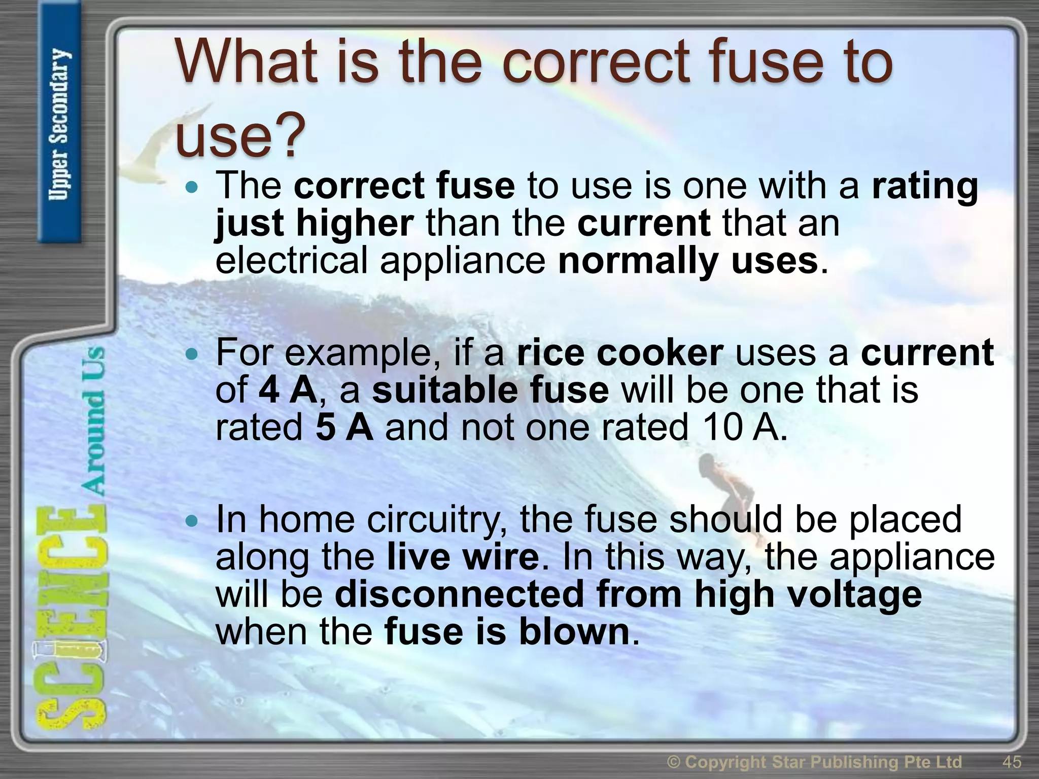 What is the correct fuse to
use?
 The correct fuse to use is one with a rating
just higher than the current that an
electrical appliance normally uses.
 For example, if a rice cooker uses a current
of 4 A, a suitable fuse will be one that is
rated 5 A and not one rated 10 A.
 In home circuitry, the fuse should be placed
along the live wire. In this way, the appliance
will be disconnected from high voltage
when the fuse is blown.
© Copyright Star Publishing Pte Ltd 45
 