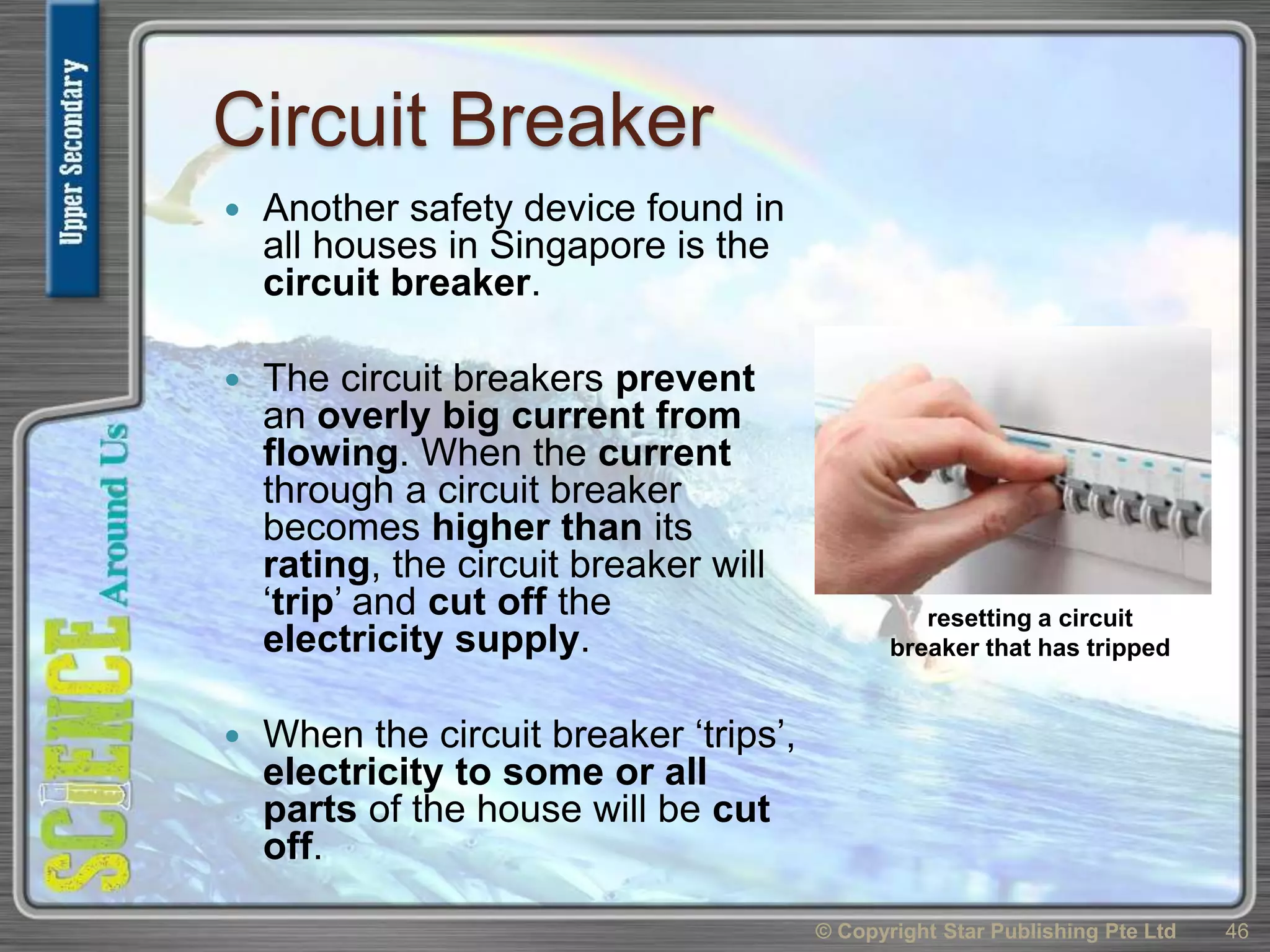 Circuit Breaker
 Another safety device found in
all houses in Singapore is the
circuit breaker.
 The circuit breakers prevent
an overly big current from
flowing. When the current
through a circuit breaker
becomes higher than its
rating, the circuit breaker will
‘trip’ and cut off the
electricity supply.
 When the circuit breaker ‘trips’,
electricity to some or all
parts of the house will be cut
off.
© Copyright Star Publishing Pte Ltd 46
resetting a circuit
breaker that has tripped
 