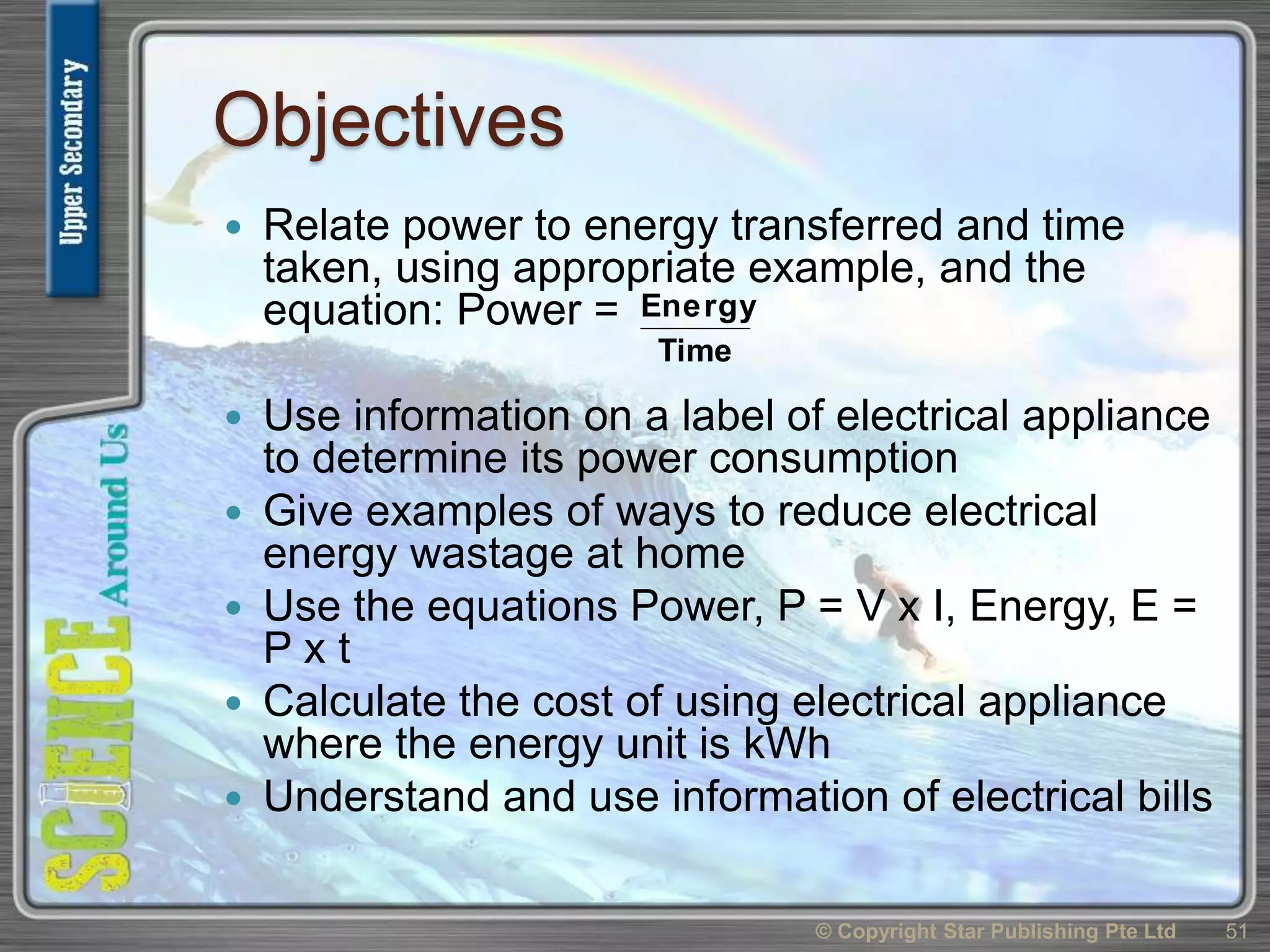Objectives
 Relate power to energy transferred and time
taken, using appropriate example, and the
equation: Power =
 Use information on a label of electrical appliance
to determine its power consumption
 Give examples of ways to reduce electrical
energy wastage at home
 Use the equations Power, P = V x I, Energy, E =
P x t
 Calculate the cost of using electrical appliance
where the energy unit is kWh
 Understand and use information of electrical bills
51© Copyright Star Publishing Pte Ltd
Time
Energy
 