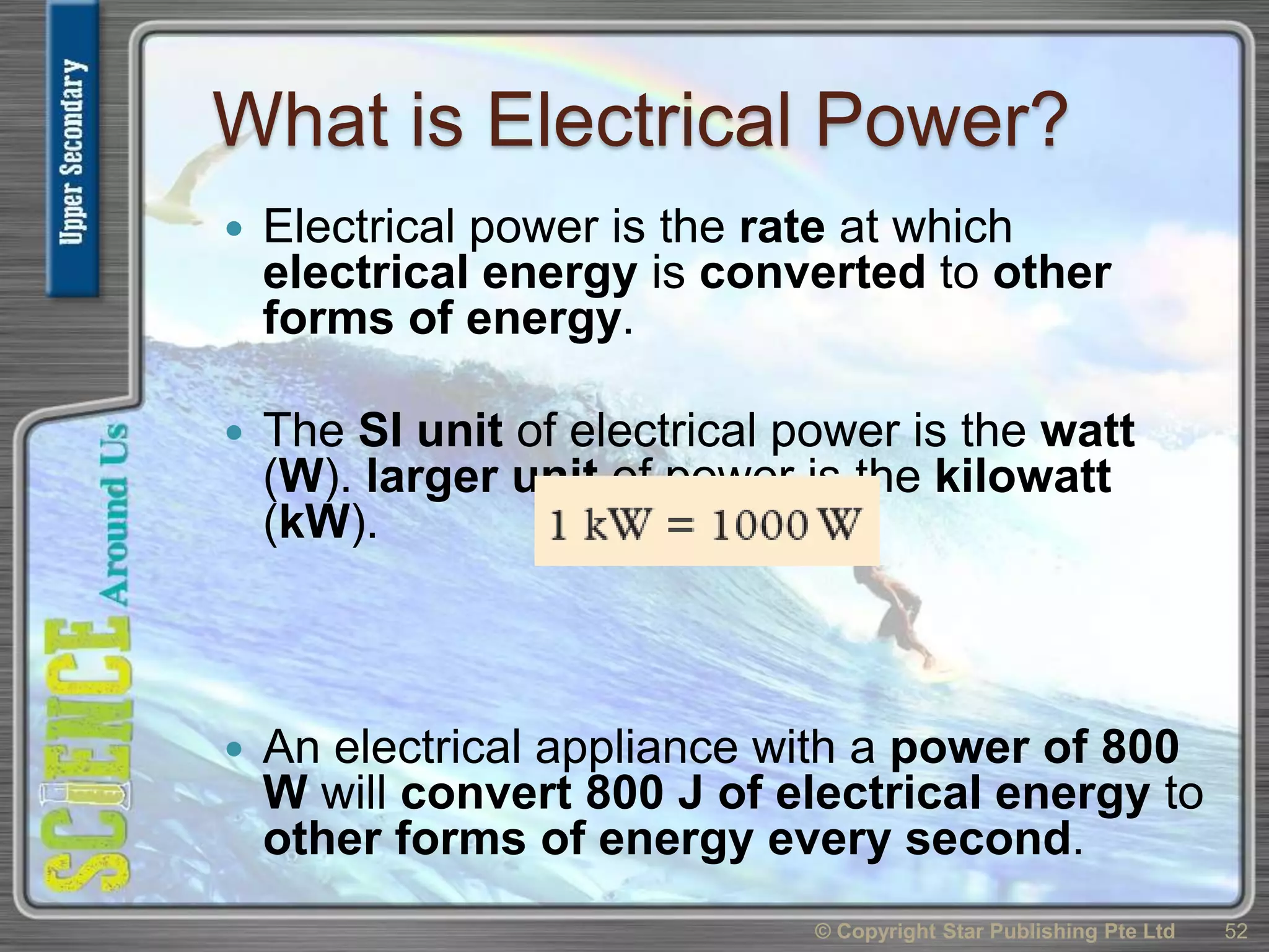 What is Electrical Power?
 Electrical power is the rate at which
electrical energy is converted to other
forms of energy.
 The SI unit of electrical power is the watt
(W). larger unit of power is the kilowatt
(kW).
 An electrical appliance with a power of 800
W will convert 800 J of electrical energy to
other forms of energy every second.
© Copyright Star Publishing Pte Ltd 52
 