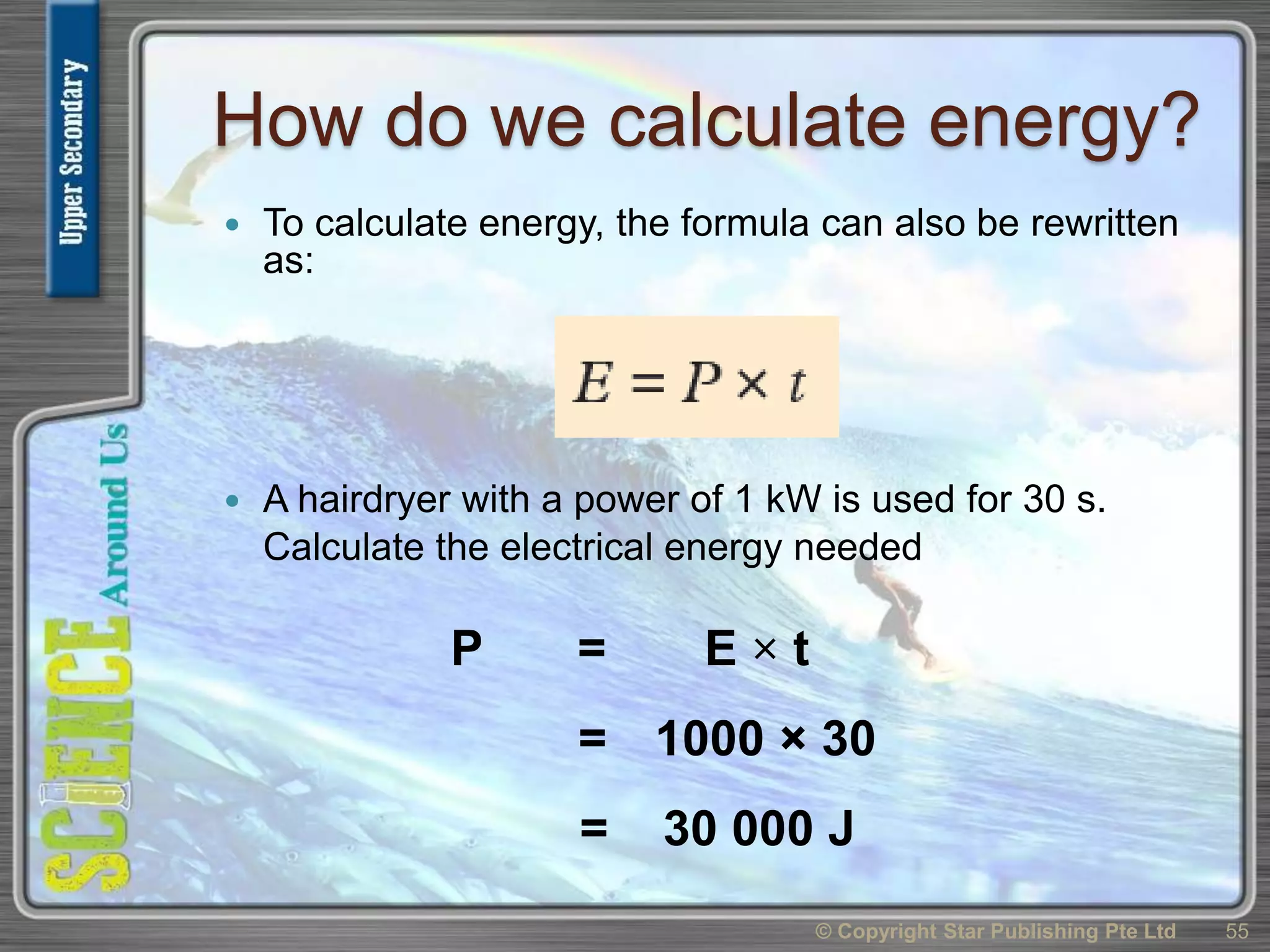 How do we calculate energy?
 To calculate energy, the formula can also be rewritten
as:
 A hairdryer with a power of 1 kW is used for 30 s.
Calculate the electrical energy needed
© Copyright Star Publishing Pte Ltd 55
P = E × t
= 30 000 J
= 1000 × 30
 
