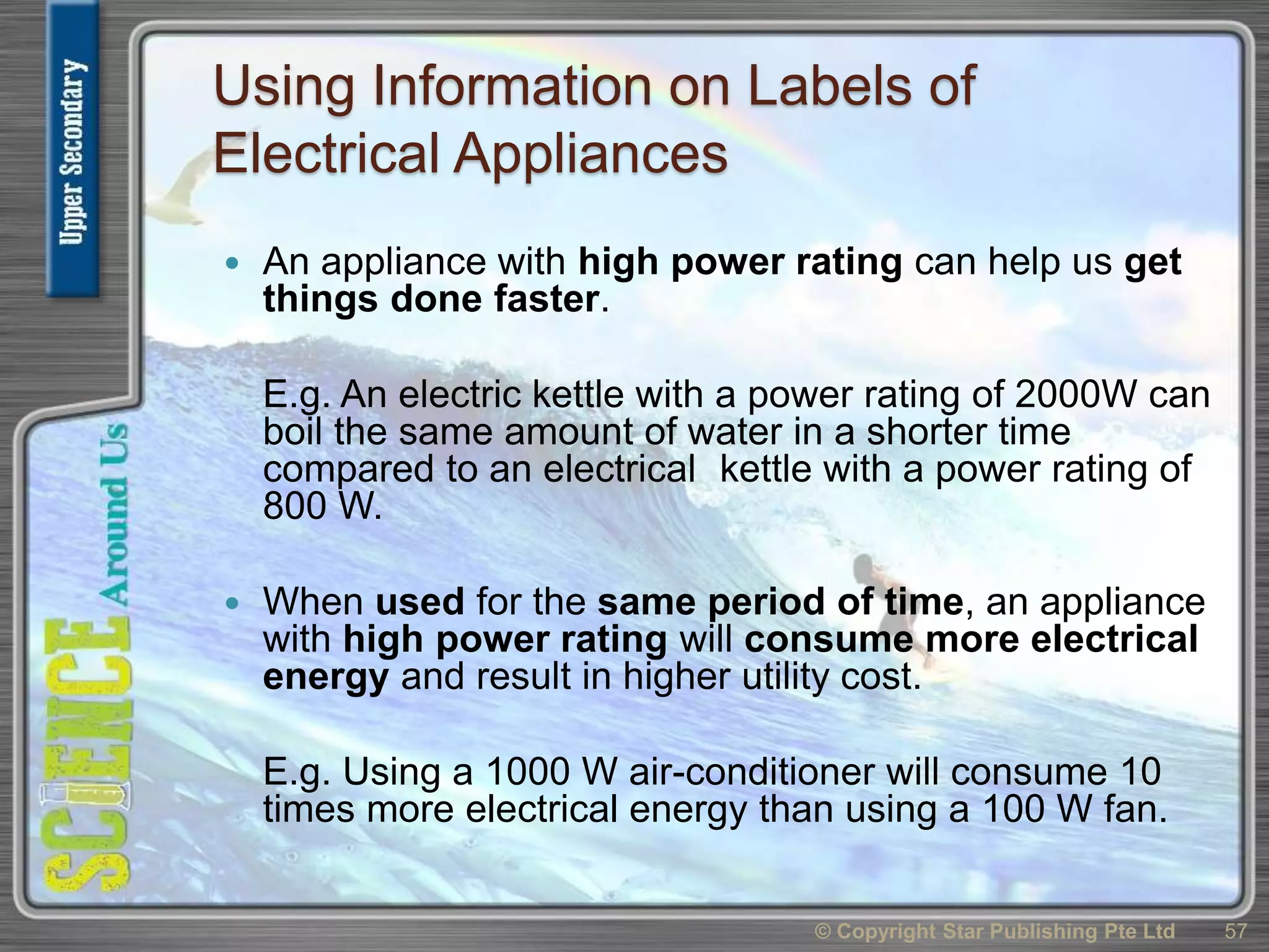 Using Information on Labels of
Electrical Appliances
 An appliance with high power rating can help us get
things done faster.
E.g. An electric kettle with a power rating of 2000W can
boil the same amount of water in a shorter time
compared to an electrical kettle with a power rating of
800 W.
 When used for the same period of time, an appliance
with high power rating will consume more electrical
energy and result in higher utility cost.
E.g. Using a 1000 W air-conditioner will consume 10
times more electrical energy than using a 100 W fan.
© Copyright Star Publishing Pte Ltd 57
 