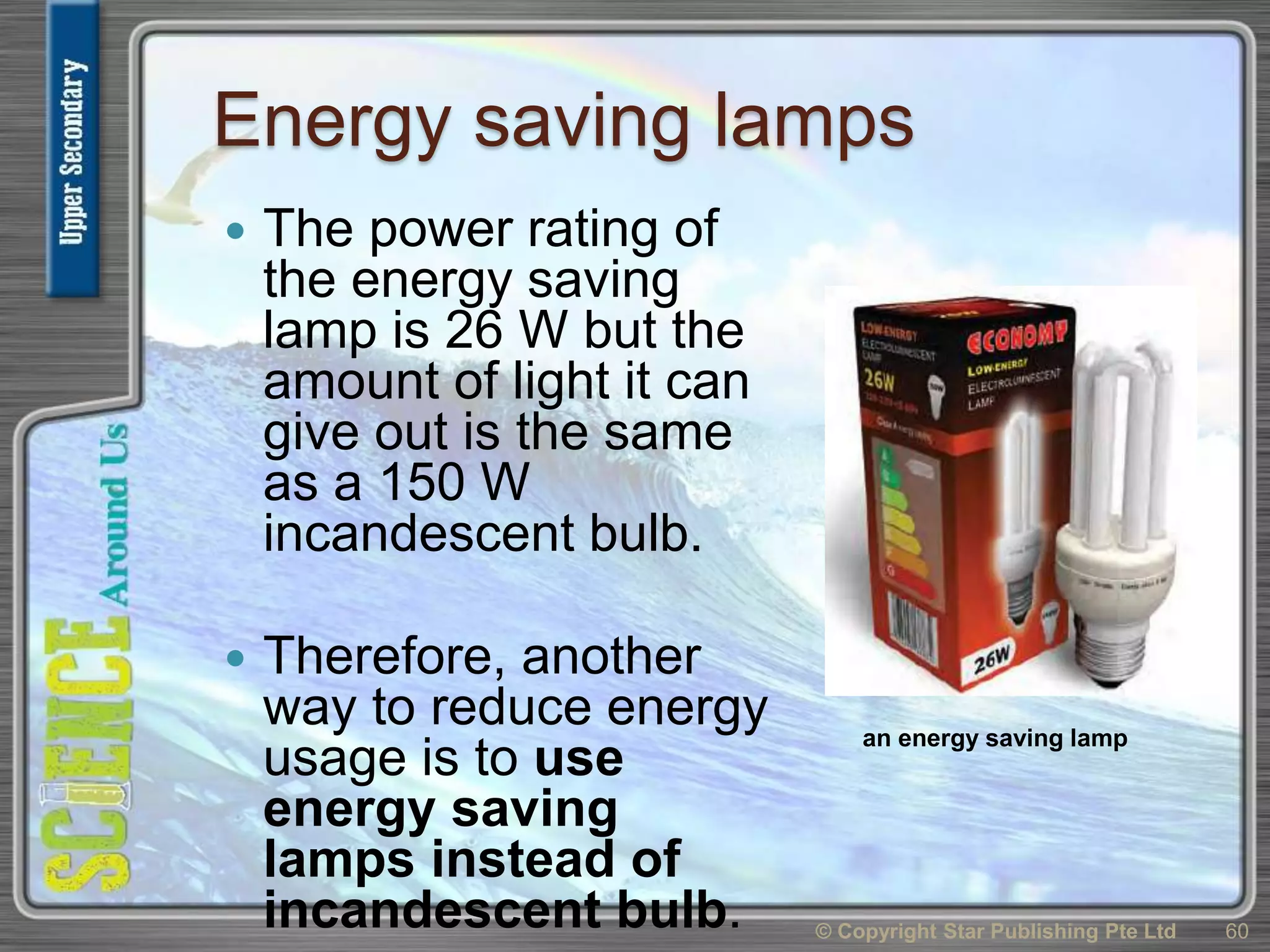 Energy saving lamps
 The power rating of
the energy saving
lamp is 26 W but the
amount of light it can
give out is the same
as a 150 W
incandescent bulb.
 Therefore, another
way to reduce energy
usage is to use
energy saving
lamps instead of
incandescent bulb. © Copyright Star Publishing Pte Ltd 60
an energy saving lamp
 