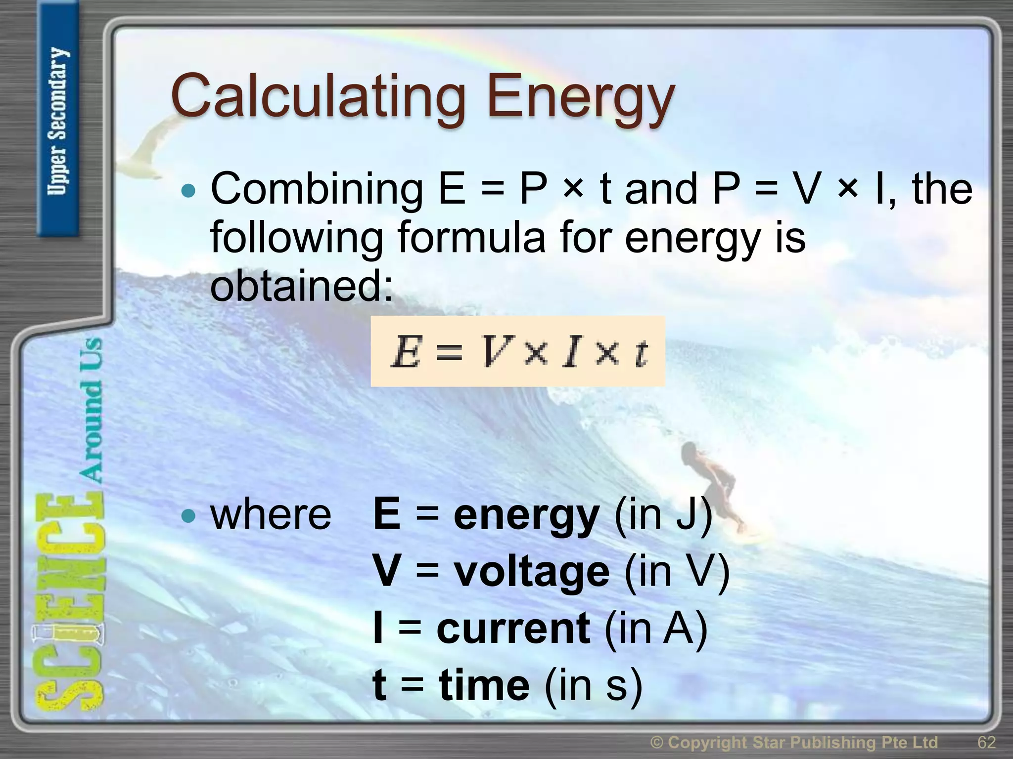 Calculating Energy
 Combining E = P × t and P = V × I, the
following formula for energy is
obtained:
 where E = energy (in J)
V = voltage (in V)
I = current (in A)
t = time (in s)
© Copyright Star Publishing Pte Ltd 62
 