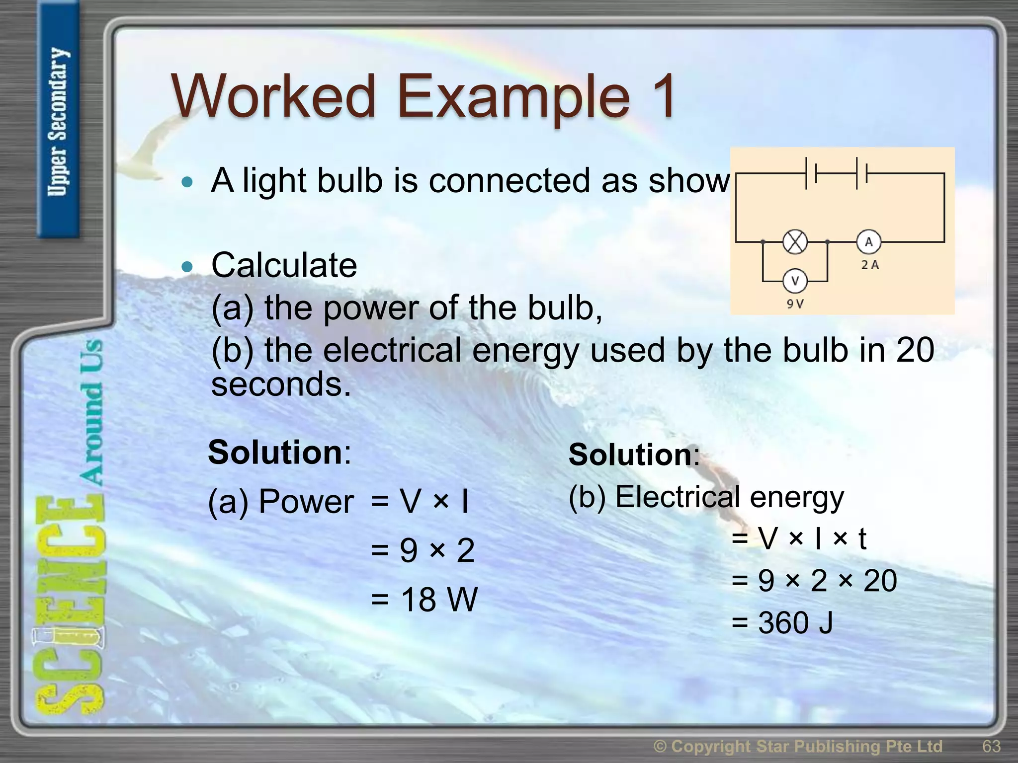 Worked Example 1
 A light bulb is connected as shown.
 Calculate
(a) the power of the bulb,
(b) the electrical energy used by the bulb in 20
seconds.
© Copyright Star Publishing Pte Ltd 63
Solution:
(a) Power = V × I
= 9 × 2
= 18 W
Solution:
(b) Electrical energy
= V × I × t
= 9 × 2 × 20
= 360 J
 
