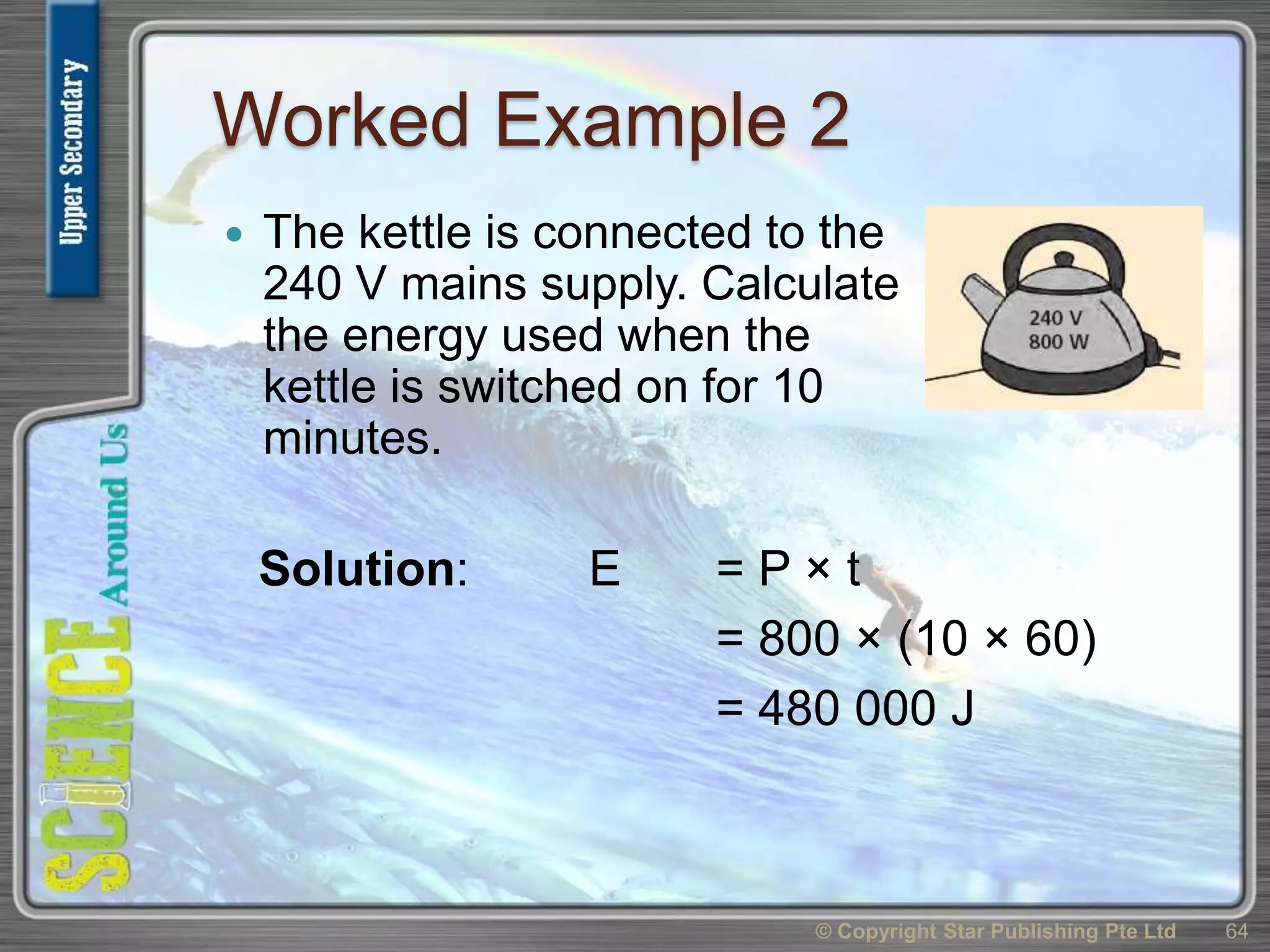 Worked Example 2
 The kettle is connected to the
240 V mains supply. Calculate
the energy used when the
kettle is switched on for 10
minutes.
© Copyright Star Publishing Pte Ltd 64
Solution: E = P × t
= 800 × (10 × 60)
= 480 000 J
 