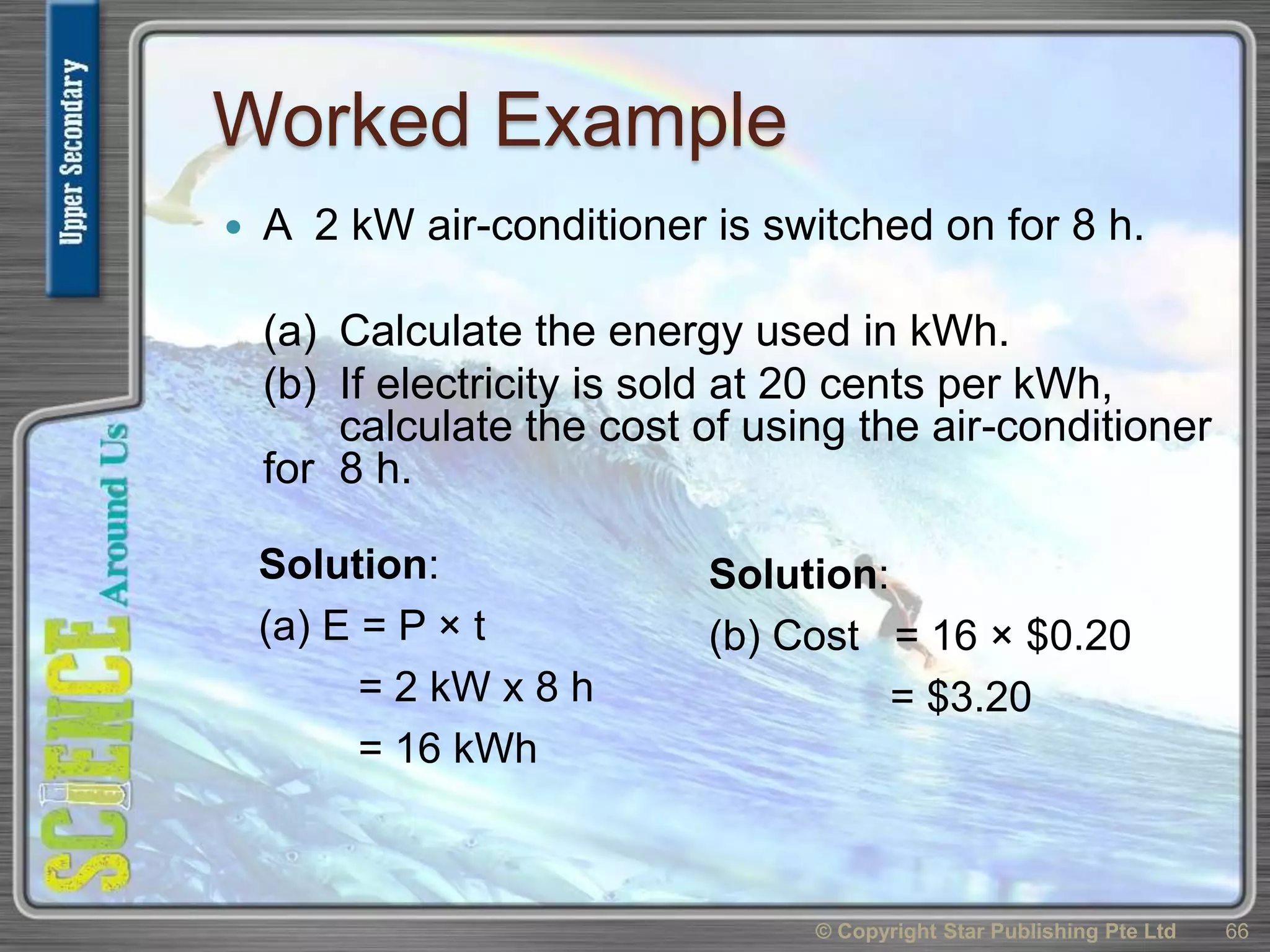 Worked Example
 A 2 kW air-conditioner is switched on for 8 h.
(a) Calculate the energy used in kWh.
(b) If electricity is sold at 20 cents per kWh,
calculate the cost of using the air-conditioner
for 8 h.
© Copyright Star Publishing Pte Ltd 66
Solution:
(a) E = P × t
= 2 kW x 8 h
= 16 kWh
Solution:
(b) Cost = 16 × $0.20
= $3.20
 