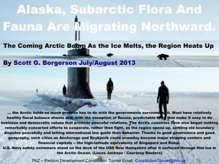 Alaska, Subarctic Flora And
Fauna Are Migrating Northward.
... the Arctic holds so much promise has to do with the governments surrounding it. Most have relatively
healthy fiscal balance sheets and, with the exception of Russia, predictable laws that make it easy to do
business and democratic values that promote peaceful relations. The Arctic countries have also begun making
remarkably concerted efforts to cooperate, rather than fight, as the region opens up, settling old boundary
disputes peacefully and letting international law guide their behavior. Thanks to good governance and good
geography, such cities as Anchorage and Reykjavik could someday become major shipping centers and
financial capitals -- the high-latitude equivalents of Singapore and Dubai.
U.S. Navy safety swimmers stand on the deck of the USS New Hampshire after it surfaced through thin ice in
the Arctic Ocean. (Lucas Jackson / Courtesy Reuters)
The Coming Arctic Boom As the Ice Melts, the Region Heats Up
By Scott G. Borgerson July/August 2013
PAZ – Paddon Development Constitution Tunnel Email: ConstitutionTunnel@live.ca
 