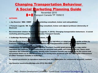 Changing Transportation Behaviour
A Social Marketing Planning Guide
November 2010
Transport Canada TP 15092 E
●
AUTHORS
●
» Jay Kassirer MBA CMRP Social marketing consultant, trainer and web-publisher
●
» François Lagarde MA Social marketing consultant, trainer and adjunct professor (University of
Montreal)
●
Recommended citation: Kassirer, J. & Lagarde, F. (2010). Changing transportation behaviours - A social
marketing planning guide. Ottawa (Canada): Transport Canada.
●
© Cullbridge Marketing and Communications, 2010
●
The permission from the Canadian Blood Services to reproduce or adapt parts of a guide written by
François Lagarde for the Council for Donation and Transplantation (CCDT) is much appreciated.
●
PERMISSION TO REPRODUCE Cullbridge and Transport Canada grant permission to copy and/or
reproduce the contents of this publication for personal and public non-commercial use. Users must
reproduce the materials accurately, identify both Transport Canada and Cullbridge as the source and
not present theirs as an official version, or as having been produced with the help or the endorsement
of either Transport Canada or Cullbridge.
●
To request permission to reproduce materials from this publication for commercial purposes, contact:
●
Jay Kassirer kassirer@cullbridge.com (613) 224-3800
PAZ – Paddon Development Constitution Tunnel Email: ConstitutionTunnel@live.ca
 