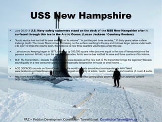 USS New Hampshire
●
June 26 2013 U.S. Navy safety swimmers stand on the deck of the USS New Hampshire after it
surfaced through thin ice in the Arctic Ocean. (Lucas Jackson / Courtesy Reuters)
● "Arctic sea ice has lost half its area and 3/4's of its volume"," in just the past three decades," 30 thirty years,below surface
icebergs depth. The movie Titanic shows an iceberg on the surface reaching to the sky and it shows larger pieces underneath,
3 to over 10 times the volume seen, the Arctic ice is now three quarters volume less under the sea
● ...since record keeping began in 1979, shrinking by 350,000 square miles (an area equal to the size of Venezuela) since the
previous summer. All told, in just the past three decades, Arctic sea ice has lost half its area and three quarters of its volume.
● Hi-Fi FM Transmitters - Decade Transmitters Inc www.decade.ca/The new CM-10 FM transmitter brings the legendary Decade
sound quality in a new consumer grade product especially designed for in-house or small rooms ...
● ACE DECADE's sounds on SoundCloud - Hear the world's sounds soundcloud.com/ace-decade AKA Take5
www.facebook.com/take5lovesyou | Explore the largest community of artists, bands, podcasters and creators of music & audio.
● http://www.foreignaffairs.com/articles/139456/scott-g-borgerson/the-coming-arctic-boom?cid=emc-jul13promob-content-
062613&sp_mid=41897084&sp_rid=
PAZ – Paddon Development Constitution Tunnel Email: ConstitutionTunnel@live.ca
 
