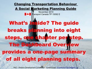 What’s inside? The guide
breaks planning into eight
steps, one chapter per step.
The Dashboard Overview
provides a one-page summary
of all eight planning steps.
Changing Transportation Behaviour
A Social Marketing Planning Guide
November 2010
Transport Canada TP 15092 E
PAZ – Paddon Development Constitution Tunnel Email: ConstitutionTunnel@live.ca
 