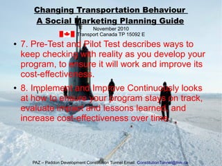 ● 7. Pre-Test and Pilot Test describes ways to
keep checking with reality as you develop your
program, to ensure it will work and improve its
cost-effectiveness.
● 8. Implement and Improve Continuously looks
at how to ensure your program stays on track,
evaluate impact and lessons learned, and
increase cost-effectiveness over time.
Changing Transportation Behaviour
A Social Marketing Planning Guide
November 2010
Transport Canada TP 15092 E
PAZ – Paddon Development Constitution Tunnel Email: ConstitutionTunnel@live.ca
 