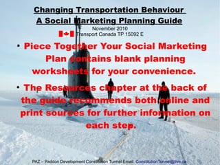 ●
Piece Together Your Social Marketing
Plan contains blank planning
worksheets for your convenience.
●
The Resources chapter at the back of
the guide recommends both online and
print sources for further information on
each step.
Changing Transportation Behaviour
A Social Marketing Planning Guide
November 2010
Transport Canada TP 15092 E
PAZ – Paddon Development Constitution Tunnel Email: ConstitutionTunnel@live.ca
 