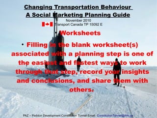 ●
Worksheets
●
Filling in the blank worksheet(s)
associated with a planning step is one of
the easiest and fastest ways to work
through that step, record your insights
and conclusions, and share them with
others.
Changing Transportation Behaviour
A Social Marketing Planning Guide
November 2010
Transport Canada TP 15092 E
PAZ – Paddon Development Constitution Tunnel Email: ConstitutionTunnel@live.ca
 