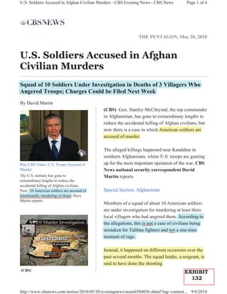 U.S. Soldiers Accused in Afghan Civilian Murders - CBS Evening News - CBS News          Page 1 of 4




                                                             THE PENTAGON, May 20, 2010



U.S. Soldiers Accused in Afghan
Civilian Murders
Squad of 10 Soldiers Under Investigation in Deaths of 3 Villagers Who
 q                                g
Angered Troops; Charges Could be Filed Next Week
By David Martin
                                           (CBS) Gen. Stanley McChrystal, the top commander
                                           in Afghanistan, has gone to extraordinary lengths to
                                           reduce the accidental killing of Afghan civilians, but
                                           now there is a case in which American soldiers are
                                           accused of murder.

                                           The alleged killings happened near Kandahar in
                                           southern Afghanistan, where U.S. troops are gearing
Play CBS Video U.S. Troops Accused of      up for the most important operation of the war, CBS
Murder                                     News national security correspondent David
The U.S. military has gone to              Martin reports.
extraordinary lengths to reduce the
accidental killing of Afghan civilians.
Now, 10 American soldiers are accused of   Special Section: Afghanistan
intentionally murdering civilians. Dave
Martin reports.
                                           Members of a squad of about 10 American soldiers
                                           are under investigation for murdering at least three
                                           local villagers who had angered them. According to
                                           the allegations, this is not a case of civilians being
                                           mistaken for Taliban fighters and not a one-time
                                           moment of rage.

                                           Instead, it happened on different occasions over the
                                           past several months. The squad leader, a sergeant, is
                                           said to have done the shooting.
(CBS)
                                                                                      EXHIBIT
                                                                                        132

http://www.cbsnews.com/stories/2010/05/20/eveningnews/main6504056.shtml?tag=content... 9/8/2010
 