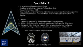 Space Delta 18
- It is the National Space Intelligence Centre
- Headquartered in Wright-Patterson Air Force Base, Ohio.
- Established in 24 June 2022.
- Responsible for performing national and military space missions and evaluating capabilities,
performance, limitations, and vulnerabilities of space and counter-space systems and
services.
- Symbols:
1. Platinum -> Strength of its United Guardians and Citizens Guardian
2. Sphinx -> Ancient symbol of wisdom, knowledge, and challenges that Delta solves.
3. Eight points of the North Star -> points of the compass, showing how intelligence
professionals analyze and access acquisitions, policymakers, and combatants.
There are two squadrons in Space Delta 18.
1st and 2nd Space Analysis Squadron
 
