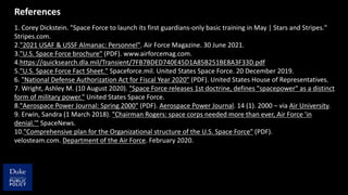 References
1. Corey Dickstein. "Space Force to launch its first guardians-only basic training in May | Stars and Stripes."
Stripes.com.
2."2021 USAF & USSF Almanac: Personnel". Air Force Magazine. 30 June 2021.
3."U.S. Space Force brochure" (PDF). www.airforcemag.com.
4.https://quicksearch.dla.mil/Transient/7FB7BDED740E45D1A85B251BE8A3F33D.pdf
5."U.S. Space Force Fact Sheet." Spaceforce.mil. United States Space Force. 20 December 2019.
6. "National Defense Authorization Act for Fiscal Year 2020" (PDF). United States House of Representatives.
7. Wright, Ashley M. (10 August 2020). "Space Force releases 1st doctrine, defines "spacepower" as a distinct
form of military power." United States Space Force.
8."Aerospace Power Journal: Spring 2000" (PDF). Aerospace Power Journal. 14 (1). 2000 – via Air University.
9. Erwin, Sandra (1 March 2018). "Chairman Rogers: space corps needed more than ever, Air Force 'in
denial.'" SpaceNews.
10."Comprehensive plan for the Organizational structure of the U.S. Space Force" (PDF).
velosteam.com. Department of the Air Force. February 2020.
 