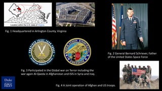 Fig. 2 General Bernard Schriever, Father
of the United States Space Force
Fig. 1 Headquartered in Arlington County, Virginia
Fig. 3 Participated in the Global war on Terror including the
war again Al-Qaeda in Afghanistan and ISIS in Syria and Iraq.
Fig. 4 A Joint operation of Afghan and US troops.
 