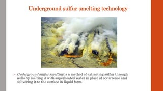 Underground sulfur smelting technology
• Underground sulfur smelting is a method of extracting sulfur through
wells by melting it with superheated water in place of occurrence and
delivering it to the surface in liquid form.
 