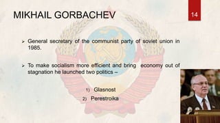 MIKHAIL GORBACHEV
 General secretary of the communist party of soviet union in
1985.
 To make socialism more efficient and bring economy out of
stagnation he launched two politics –
1) Glasnost
2) Perestroika
14
 