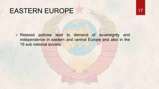 EASTERN EUROPE
 Relaxed policies lead to demand of sovereignty and
independence in eastern and central Europe and also in the
15 sub national soviets.
17
 