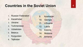 Countries in the Soviet Union
1. Russian Federation
2. Kazakhstan
3. Ukraine
4. Turkmenistan
5. Uzbekistan
6. Belarus
7. Kyrgyzstan
8. Tajikistan
9. Azerbaijan
10. Georgia
11. Lithuania
12. Latvia
13. Estonia
14. Moldova
15. Armenia
4
 