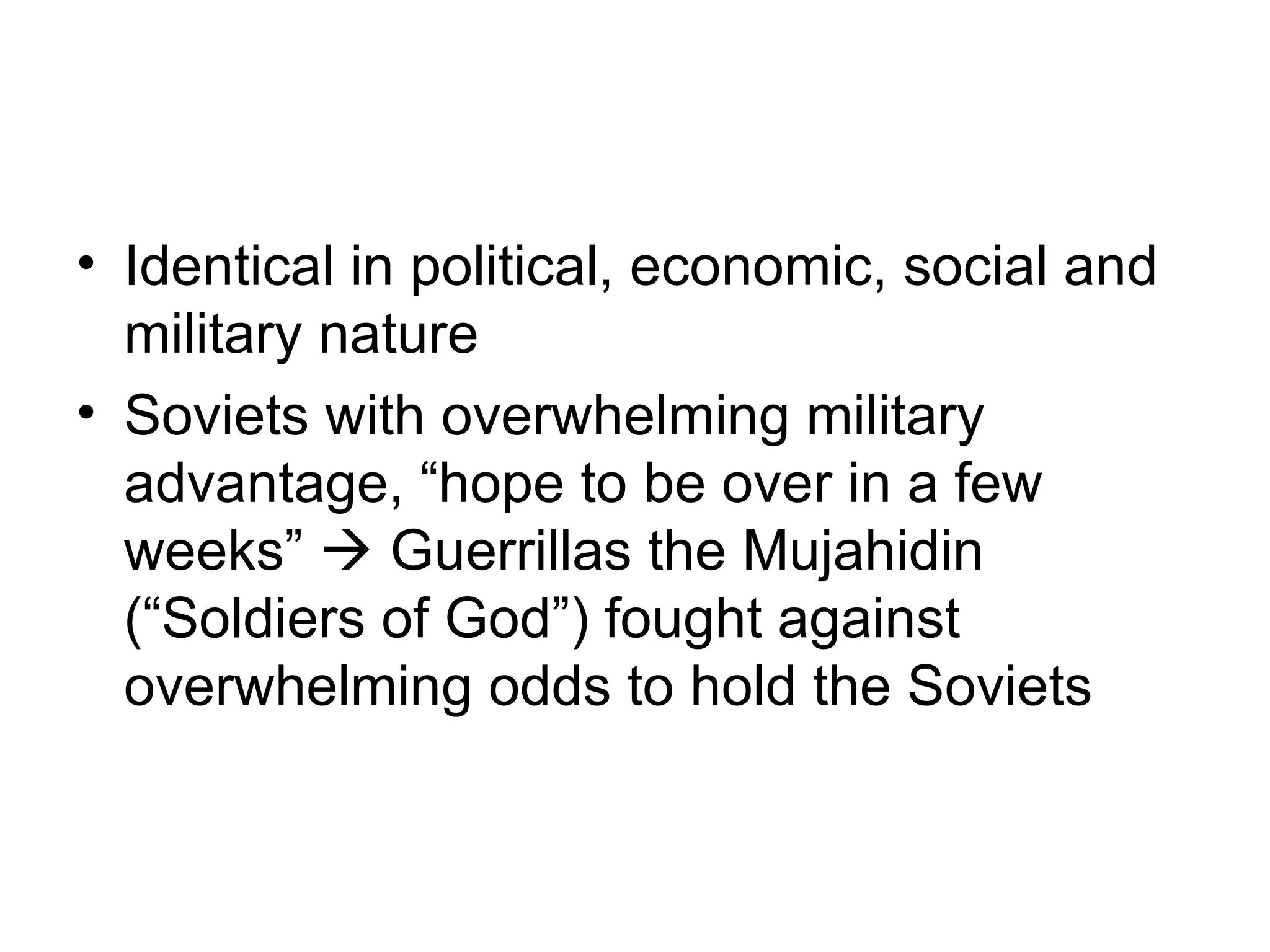 • Identical in political, economic, social and
  military nature
• Soviets with overwhelming military
  advantage, “hope to be over in a few
  weeks”  Guerrillas the Mujahidin
  (“Soldiers of God”) fought against
  overwhelming odds to hold the Soviets
 