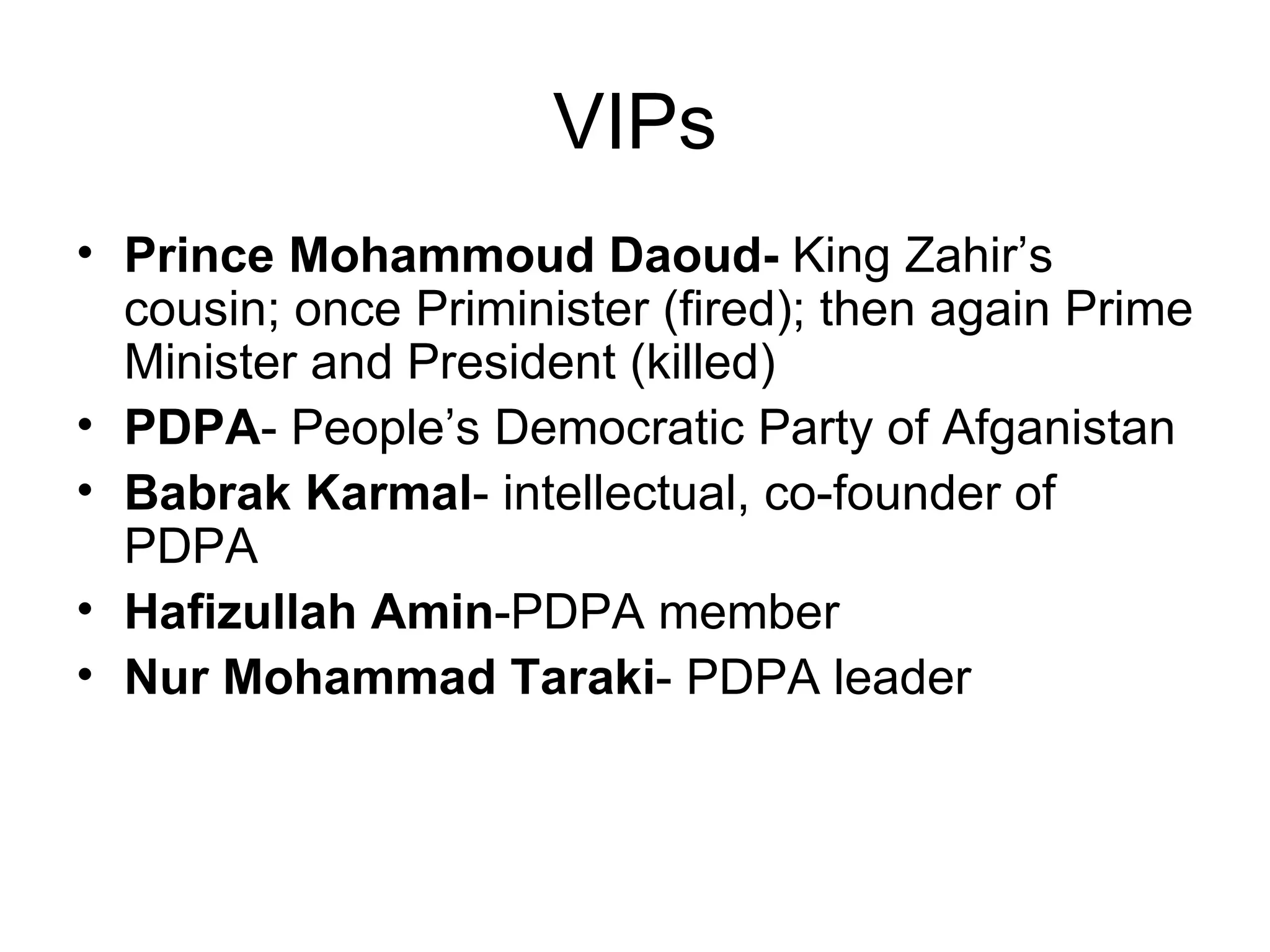 VIPs
• Prince Mohammoud Daoud- King Zahir’s
  cousin; once Priminister (fired); then again Prime
  Minister and President (killed)
• PDPA- People’s Democratic Party of Afganistan
• Babrak Karmal- intellectual, co-founder of
  PDPA
• Hafizullah Amin-PDPA member
• Nur Mohammad Taraki- PDPA leader
 