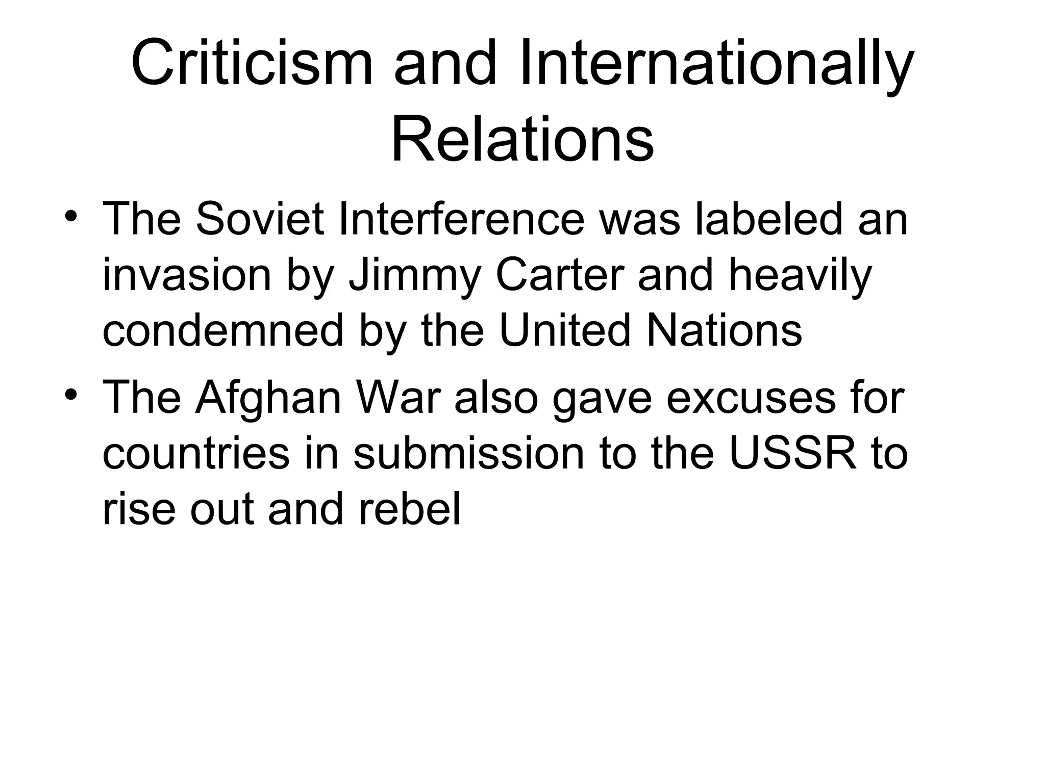 Criticism and Internationally
             Relations
• The Soviet Interference was labeled an
  invasion by Jimmy Carter and heavily
  condemned by the United Nations
• The Afghan War also gave excuses for
  countries in submission to the USSR to
  rise out and rebel
 