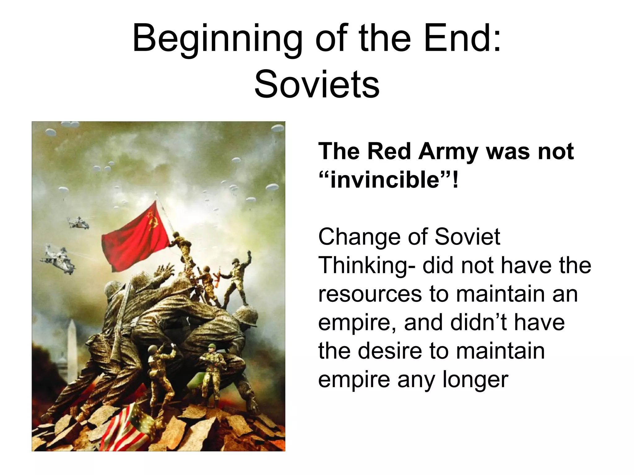 Beginning of the End:
      Soviets
          The Red Army was not
          “invincible”!

          Change of Soviet
          Thinking- did not have the
          resources to maintain an
          empire, and didn’t have
          the desire to maintain
          empire any longer
 