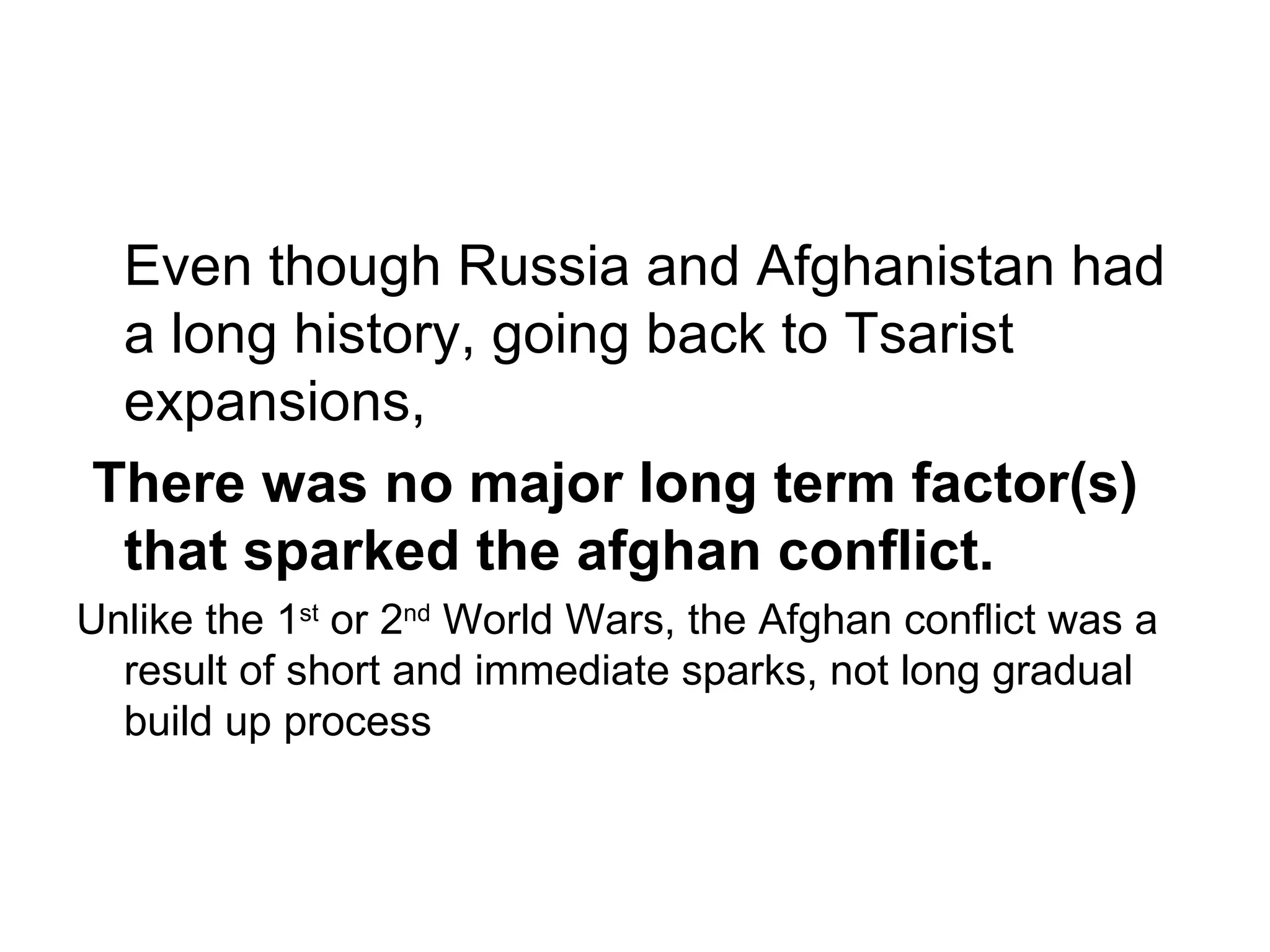 Even though Russia and Afghanistan had
 a long history, going back to Tsarist
 expansions,
There was no major long term factor(s)
 that sparked the afghan conflict.
Unlike the 1st or 2nd World Wars, the Afghan conflict was a
  result of short and immediate sparks, not long gradual
  build up process
 
