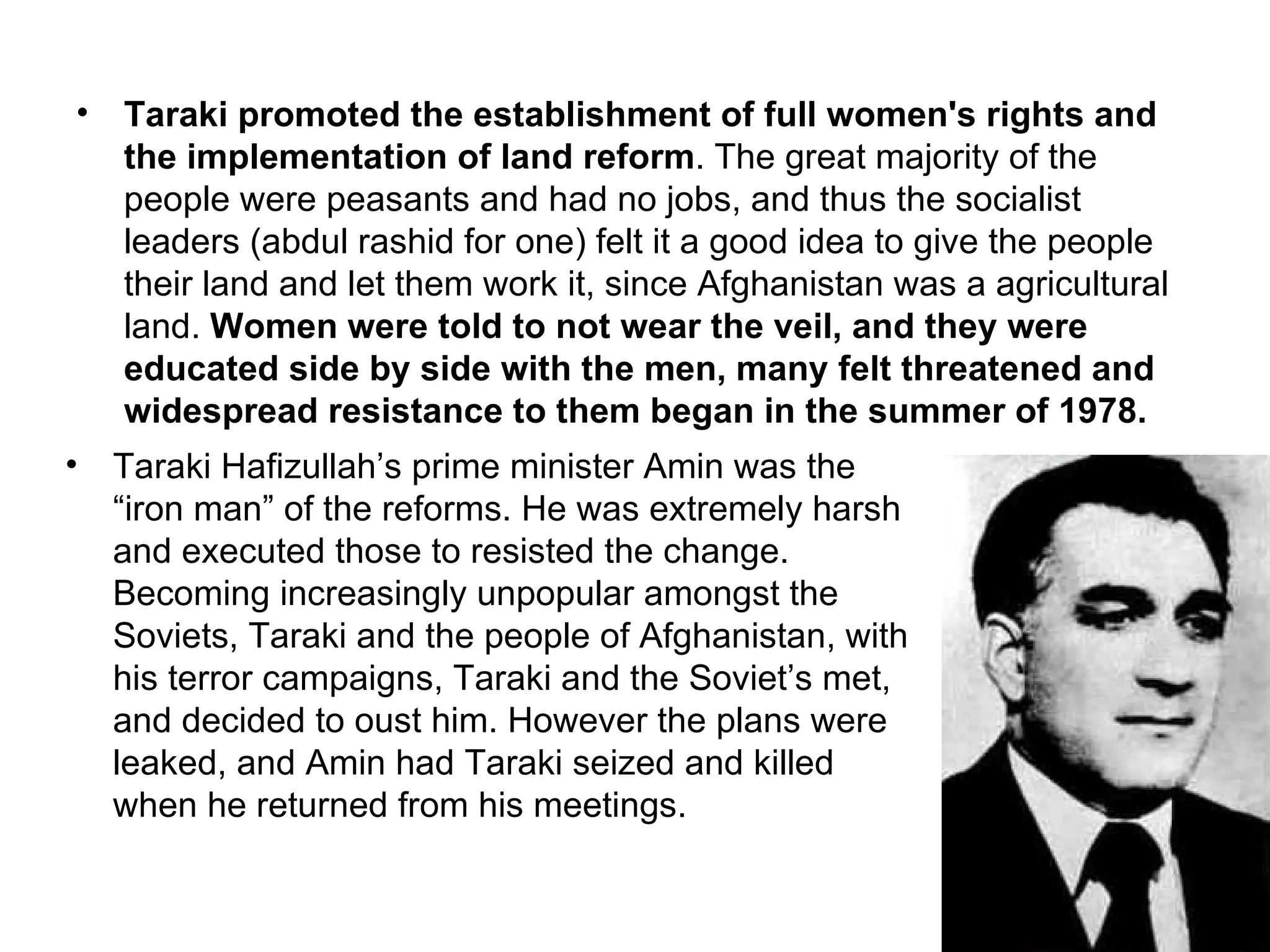•   Taraki promoted the establishment of full women's rights and
    the implementation of land reform. The great majority of the
    people were peasants and had no jobs, and thus the socialist
    leaders (abdul rashid for one) felt it a good idea to give the people
    their land and let them work it, since Afghanistan was a agricultural
    land. Women were told to not wear the veil, and they were
    educated side by side with the men, many felt threatened and
    widespread resistance to them began in the summer of 1978.
•   Taraki Hafizullah’s prime minister Amin was the
    “iron man” of the reforms. He was extremely harsh
    and executed those to resisted the change.
    Becoming increasingly unpopular amongst the
    Soviets, Taraki and the people of Afghanistan, with
    his terror campaigns, Taraki and the Soviet’s met,
    and decided to oust him. However the plans were
    leaked, and Amin had Taraki seized and killed
    when he returned from his meetings.
 