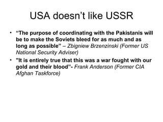 USA doesn’t like USSR
• “The purpose of coordinating with the Pakistanis will
  be to make the Soviets bleed for as much and as
  long as possible” – Zbigniew Brzenzinski (Former US
  National Security Adviser)
• "It is entirely true that this was a war fought with our
  gold and their blood”- Frank Anderson (Former CIA
  Afghan Taskforce)
 