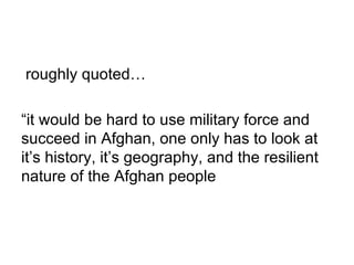 roughly quoted…

“it would be hard to use military force and
succeed in Afghan, one only has to look at
it’s history, it’s geography, and the resilient
nature of the Afghan people
 