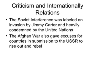 Criticism and Internationally
             Relations
• The Soviet Interference was labeled an
  invasion by Jimmy Carter and heavily
  condemned by the United Nations
• The Afghan War also gave excuses for
  countries in submission to the USSR to
  rise out and rebel
 