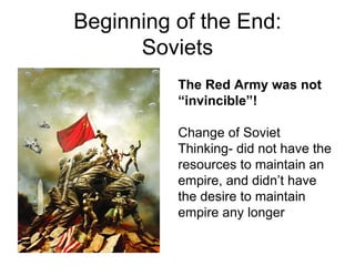 Beginning of the End:
      Soviets
          The Red Army was not
          “invincible”!

          Change of Soviet
          Thinking- did not have the
          resources to maintain an
          empire, and didn’t have
          the desire to maintain
          empire any longer
 